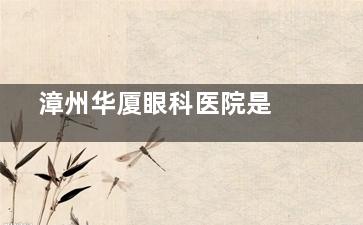  漳州华厦眼科医院是正规医院吗 ？含资质认证+医师团队+设备介绍综合了解怎么样！